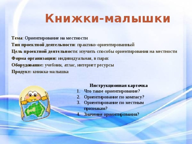Книжки-малышки Тема : Ориентирование на местности Тип проектной деятельности : практико-ориентированный Цель проектной деятельнос ти: изучить способы ориентирования на местности Форма организации: индивидуальная, в парах Оборудование: учебник, атлас, интернет ресурсы Продукт: книжка-малышка Инструкционная карточка Что такое ориентирование? Ориентирование по компасу? Ориентирование по местным признакам? Значение ориентирования? 