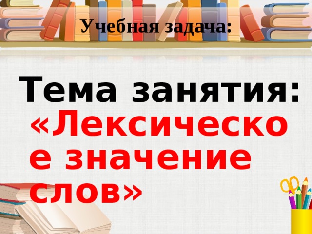 Учебная задача: Тема  занятия: «Лексическое значение слов» 