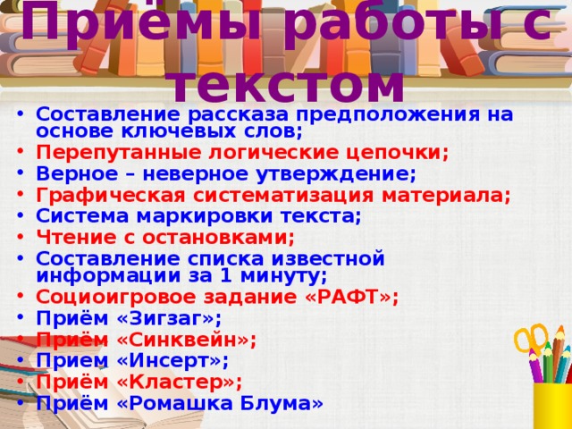 Приёмы работы с текстом Составление рассказа предположения на основе ключевых слов; Перепутанные логические цепочки; Верное – неверное утверждение; Графическая систематизация материала; Система маркировки текста; Чтение с остановками; Составление списка известной информации за 1 минуту; Социоигровое задание «РАФТ»; Приём «Зигзаг»; Приём «Синквейн»; Прием «Инсерт»; Приём «Кластер»; Приём «Ромашка Блума» 