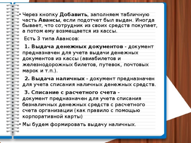 Через кнопку Добавить , заполняем табличную часть  Авансы , если подотчет был выдан. Иногда бывает, что сотрудник из своих средств покупает, а потом ему возмещается из кассы.  Есть 3 типа Авансов:  1. Выдача денежных документов  - документ предназначен для учета выдачи денежных документов из кассы (авиабилетов и железнодорожных билетов, путевок, почтовых марок и т.п.).  2. Выдача наличных  - документ предназначен для учета списания наличных денежных средств.  3. Списание с расчетного счета  - документ предназначен для учета списания безналичных денежных средств с расчетного счета организации (как правило с помощью корпоративной карты) Мы будем формировать выдачу наличных. 