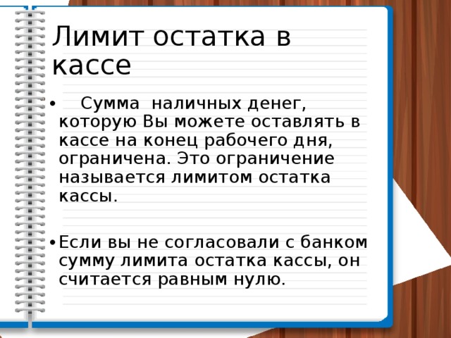 Лимит остатка в кассе  Сумма наличных денег, которую Вы можете оставлять в кассе на конец рабочего дня, ограничена. Это ограничение называется лимитом остатка кассы. Если вы не согласовали с банком сумму лимита остатка кассы, он считается равным нулю. 
