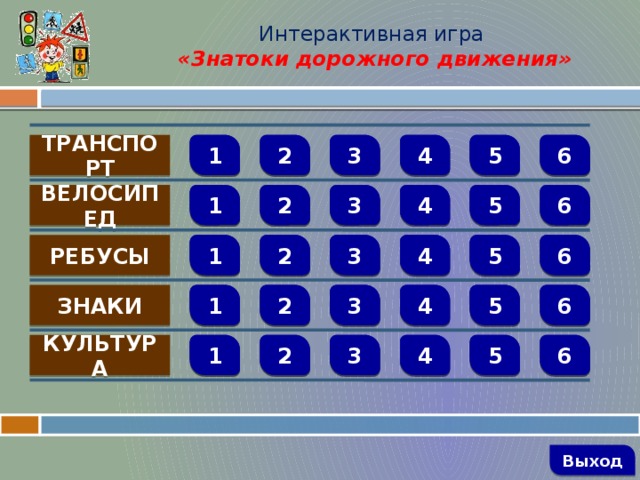 Интерактивная игра  «Знатоки дорожного движения»  1 3      2 5 4 6 ТРАНСПОРТ  1 2 3 4 5 6      ВЕЛОСИПЕД   1 2 3 4 5 6 РЕБУСЫ     3 1 4 5 6 2 ЗНАКИ       6 5 4 3 2 1 КУЛЬТУРА         Выход 