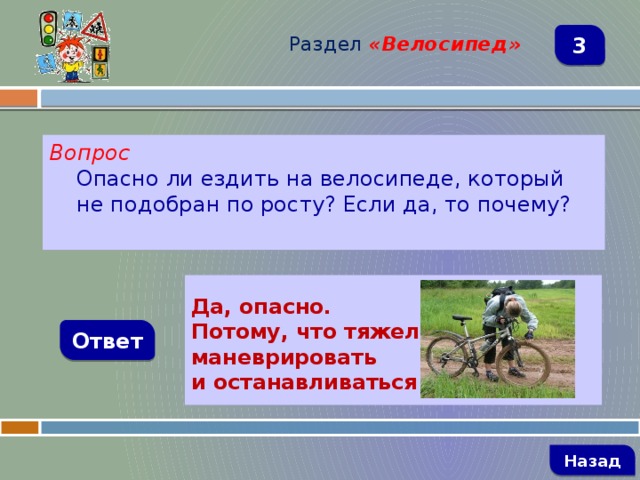 Раздел  «Велосипед» 3 Вопрос Опасно ли ездить на велосипеде, который не подобран по росту? Если да, то почему?   Да, опасно. Потому, что тяжело маневрировать и останавливаться  Ответ   Назад 
