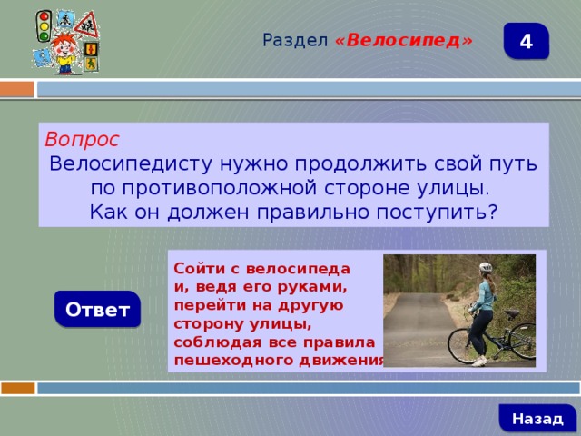 Раздел  «Велосипед» 4 Вопрос Велосипедисту нужно продолжить свой путь по противоположной стороне улицы. Как он должен правильно поступить?  Сойти с велосипеда и, ведя его руками, перейти на другую сторону улицы, соблюдая все правила пешеходного движения Ответ   Назад 