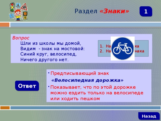 Раздел  «Знаки» 1 Вопрос Шли из школы мы домой, Видим - знак на мостовой: Синий круг, велосипед, Ничего другого нет. Название знака Назначение знака  Предписывающий знак  «Велосипедная дорожка» Показывает, что по этой дорожке можно ездить только на велосипеде или ходить пешком Ответ   Назад 
