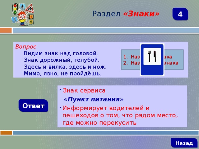 Раздел  «Знаки» 4 Вопрос Видим знак над головой. Знак дорожный, голубой. Здесь и вилка, здесь и нож. Мимо, явно, не пройдёшь. Название знака Назначение знака  Знак сервиса  «Пункт питания» Информирует водителей и пешеходов о том, что рядом место, где можно перекусить Ответ   Назад 
