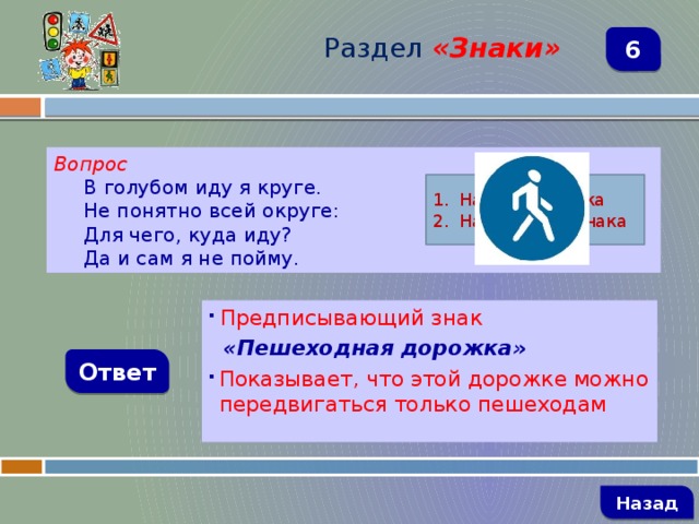 Раздел  «Знаки» 6 Вопрос В голубом иду я круге. Не понятно всей округе: Для чего, куда иду? Да и сам я не пойму. Название знака Назначение знака  Предписывающий знак  «Пешеходная дорожка» Показывает, что этой дорожке можно передвигаться только пешеходам Ответ   Назад 