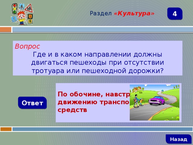 Раздел  «Культура» 4 Вопрос Где и в каком направлении должны двигаться пешеходы при отсутствии тротуара или пешеходной дорожки?  По обочине, навстречу движению транспортных средств Ответ   Назад 
