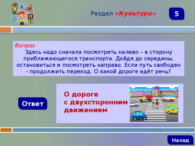 Раздел  «Культура» 5 Вопрос Здесь надо сначала посмотреть налево – в сторону приближающегося транспорта. Дойдя до середины, остановиться и посмотреть направо. Если путь свободен - продолжить переход. О какой дороге идёт речь?   О дороге с двухсторонним движением Ответ   Назад 