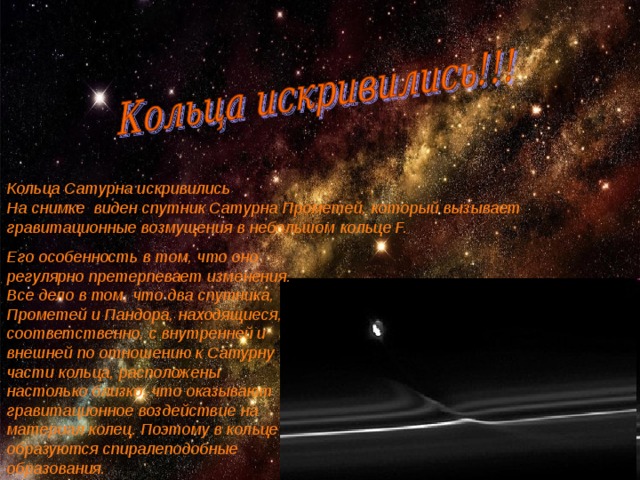 Кольца Сатурна искривились На снимке виден спутник Сатурна Прометей, который вызывает гравитационные возмущения в небольшом кольце F. Его особенность в том, что оно регулярно претерпевает изменения. Все дело в том, что два спутника, Прометей и Пандора, находящиеся, соответственно, с внутренней и внешней по отношению к Сатурну части кольца, расположены настолько близко, что оказывают гравитационное воздействие на материал колец. Поэтому в кольце образуются спиралеподобные образования. 