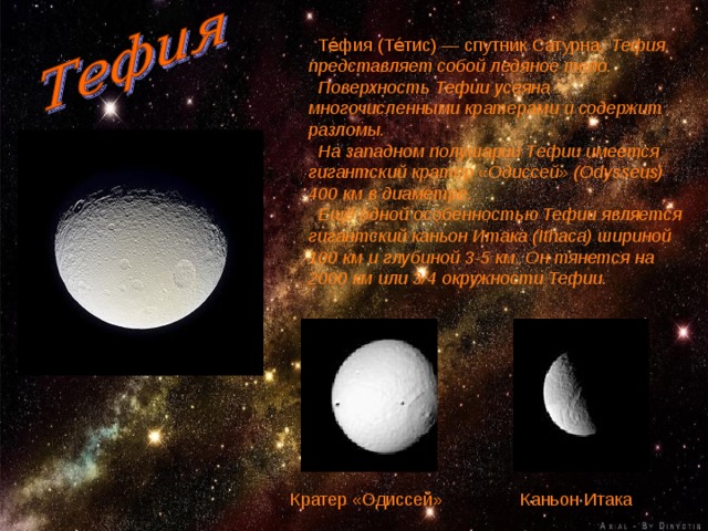  Те́фия (Те́тис) — спутник Сатурна. Тефия представляет собой ледяное тело.  Поверхность Тефии усеяна многочисленными кратерами и содержит разломы.  На западном полушарии Тефии имеется гигантский кратер «Одиссей» (Odysseus) 400 км в диаметре.  Ещё одной особенностью Тефии является гигантский каньон Итака (Ithaca) шириной 100 км и глубиной 3-5 км. Он тянется на 2000 км или 3/4 окружности Тефии.  Кратер «Одиссей» Каньон Итака 