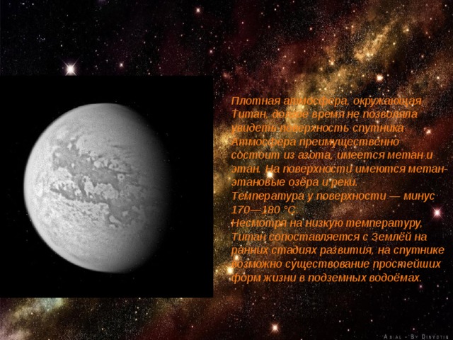 Плотная атмосфера, окружающая Титан, долгое время не позволяла увидеть поверхность спутника . Атмосфера преимущественно состоит из азота, имеется метан и этан. На поверхности имеются метан-этановые озёра и реки. Температура у поверхности — минус 170—180 °C. Несмотря на низкую температуру, Титан сопоставляется с Землёй на ранних стадиях развития, на спутнике возможно существование простейших форм жизни в подземных водоёмах. 