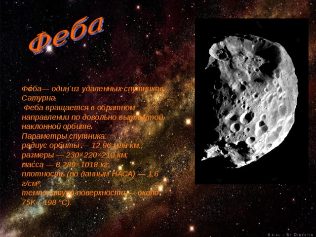 Фе́ба— один из удаленных спутников Сатурна.  Феба вращается в обратном направлении по довольно вытянутой, наклонной орбите. Параметры спутника: радиус орбиты — 12,96 млн км.; размеры — 230×220×210 км; масса — 8,289×1018 кг; плотность (по данным НАСА) — 1,6 г/см³; температура поверхности — около 75K (-198 °C). 