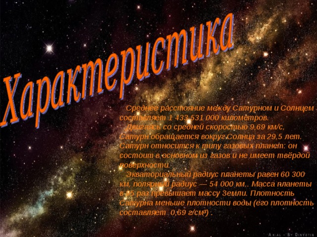  Среднее расстояние между Сатурном и Солнцем составляет 1 433 531 000 километров.  Двигаясь со средней скоростью 9,69 км/с, Сатурн обращается вокруг Солнца за 29,5 лет. Сатурн относится к типу газовых планет: он состоит в основном из газов и не имеет твёрдой поверхности.  Экваториальный радиус планеты равен 60 300 км, полярный радиус — 54 000 км.. Масса планеты в 95 раз превышает массу Земли. Плотность Сатурна меньше плотности воды (его плотность составляет 0,69 г/см³) . 
