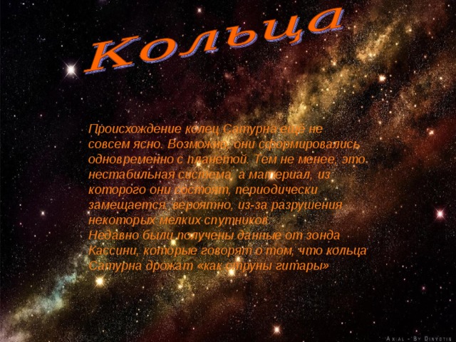 Происхождение колец Сатурна ещё не совсем ясно. Возможно, они сформировались одновременно с планетой. Тем не менее, это нестабильная система, а материал, из которого они состоят, периодически замещается, вероятно, из-за разрушения некоторых мелких спутников. Недавно были получены данные от зонда Кассини, которые говорят о том, что кольца Сатурна дрожат «как струны гитары»  