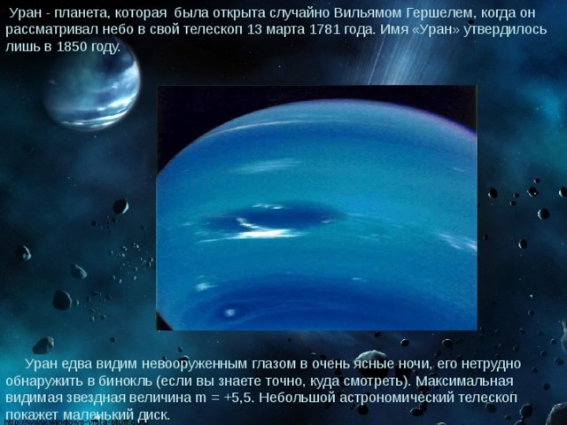 Уран - планета, которая была открыта случайно Вильямом Гершелем, когда он рассматривал небо в свой телескоп 13 марта 1781 года. Имя «Уран» утвердилось лишь в 1850 году.  Уран едва видим невооруженным глазом в очень ясные ночи, его нетрудно обнаружить в бинокль (если вы знаете точно, куда смотреть). Максимальная видимая звездная величина m = +5,5. Небольшой астрономический телескоп покажет маленький диск. 