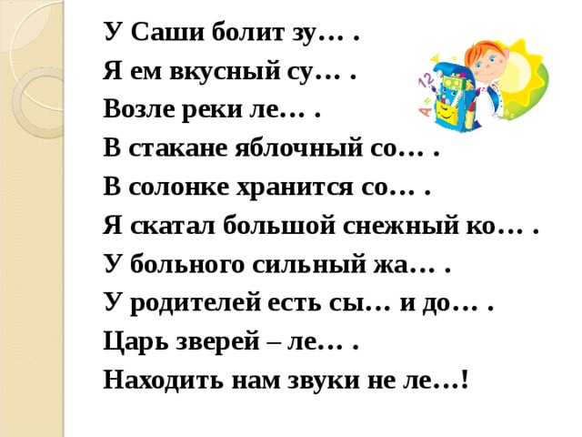 У Саши болит зу… . Я ем вкусный су… . Возле реки ле… . В стакане яблочный со… . В солонке хранится со… . Я скатал большой снежный ко… . У больного сильный жа… . У родителей есть сы… и до… . Царь зверей – ле… . Находить нам звуки не ле…! 