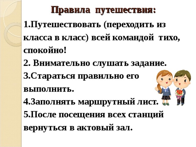 Правила путешествия:   1.Путешествовать (переходить из класса в класс) всей командой тихо, спокойно! 2. Внимательно слушать задание. 3.Стараться правильно его выполнить. 4.Заполнять маршрутный лист. 5.После посещения всех станций вернуться в актовый зал.  
