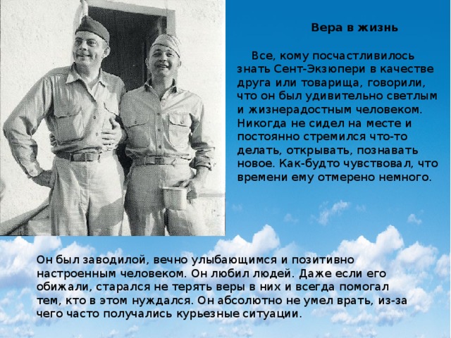 Вера в жизнь  Все, кому посчастливилось знать Сент-Экзюпери в качестве друга или товарища, говорили, что он был удивительно светлым и жизнерадостным человеком. Никогда не сидел на месте и постоянно стремился что-то делать, открывать, познавать новое. Как-будто чувствовал, что времени ему отмерено немного. Он был заводилой, вечно улыбающимся и позитивно настроенным человеком. Он любил людей. Даже если его обижали, старался не терять веры в них и всегда помогал тем, кто в этом нуждался. Он абсолютно не умел врать, из-за чего часто получались курьезные ситуации. 