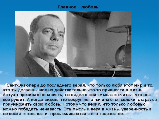 Главное – любовь  Сент-Экзюпери до последнего верил, что только любя этот мир и то, что ты делаешь, можно действительно что-то привнести в жизнь. Антуан презирал ненависть, не видел в ней смысла и считал, что она все рушит. А когда видел, что вокруг него начинаются склоки, старался приумножить свою любовь. Потому что верил, что только любовью можно победить ненависть. Эта мысль и вера в жизнь, уверенность в ее восхитительности, прослеживаются в его творчестве. 