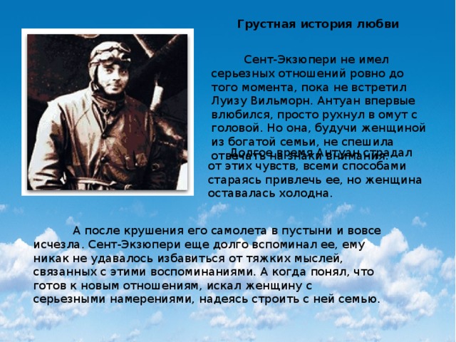 Грустная история любви  Сент-Экзюпери не имел серьезных отношений ровно до того момента, пока не встретил Луизу Вильморн. Антуан впервые влюбился, просто рухнул в омут с головой. Но она, будучи женщиной из богатой семьи, не спешила отвечать на знаки внимания.  Долгое время Антуан страдал от этих чувств, всеми способами стараясь привлечь ее, но женщина оставалась холодна.  А после крушения его самолета в пустыни и вовсе исчезла. Сент-Экзюпери еще долго вспоминал ее, ему никак не удавалось избавиться от тяжких мыслей, связанных с этими воспоминаниями. А когда понял, что готов к новым отношениям, искал женщину с серьезными намерениями, надеясь строить с ней семью. 