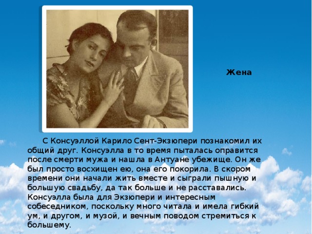 Жена  С Консуэллой Карило Сент-Экзюпери познакомил их общий друг. Консуэлла в то время пыталась оправится после смерти мужа и нашла в Антуане убежище. Он же был просто восхищен ею, она его покорила. В скором времени они начали жить вместе и сыграли пышную и большую свадьбу, да так больше и не расставались. Консуэлла была для Экзюпери и интересным собеседником, поскольку много читала и имела гибкий ум, и другом, и музой, и вечным поводом стремиться к большему. 