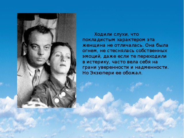  Ходили слухи, что покладистым характером эта женщина не отличалась. Она была огнем, не стеснялась собственных эмоций, даже если те переходили в истерику, часто вела себя на грани уверенности и надменности. Но Экзюпери ее обожал. 