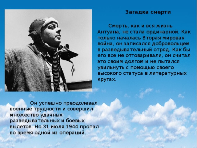 Загадка смерти  Смерть, как и вся жизнь Антуана, не стала ординарной. Как только началась Вторая мировая война, он записался добровольцем в разведывательный отряд. Как бы его все не отговаривали, он считал это своим долгом и не пытался увильнуть с помощью своего высокого статуса в литературных кругах.  Он успешно преодолевал военные трудности и совершил множество удачных разведывательных и боевых вылетов. Но 31 июля 1944 пропал во время одной из операций. 
