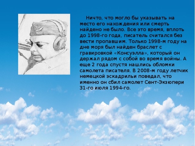  Ничто, что могло бы указывать на место его нахождения или смерть найдено не было. Все это время, вплоть до 1998-го года, писатель считался без вести пропавшим. Только 1998-м году на дне моря был найден браслет с гравировкой «Консуэлла», который он держал рядом с собой во время войны. А еще 2 года спустя нашлись обломки самолета писателя. В 2008-м году летчик немецкой эскадрильи поведал, что именно он сбил самолет Сент-Экзюпери 31-го июля 1994-го. 