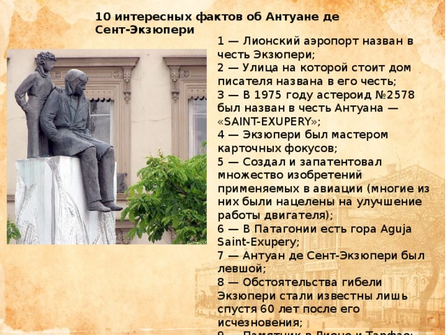 10 интересных фактов об Антуане де Сент-Экзюпери 1 — Лионский аэропорт назван в честь Экзюпери;  2 — Улица на которой стоит дом писателя названа в его честь;  3 — В 1975 году астероид №2578 был назван в честь Антуана — «SAINT-EXUPERY»;  4 — Экзюпери был мастером карточных фокусов;  5 — Создал и запатентовал множество изобретений применяемых в авиации (многие из них были нацелены на улучшение работы двигателя);  6 — В Патагонии есть гора Aguja Saint-Exupery;  7 — Антуан де Сент-Экзюпери был левшой;  8 — Обстоятельства гибели Экзюпери стали известны лишь спустя 60 лет после его исчезновения;  9 — Памятник в Лионе и Тарфае;  10 — Музеи Экзюпери есть в Марокко, Южной Кореи и Японии; 
