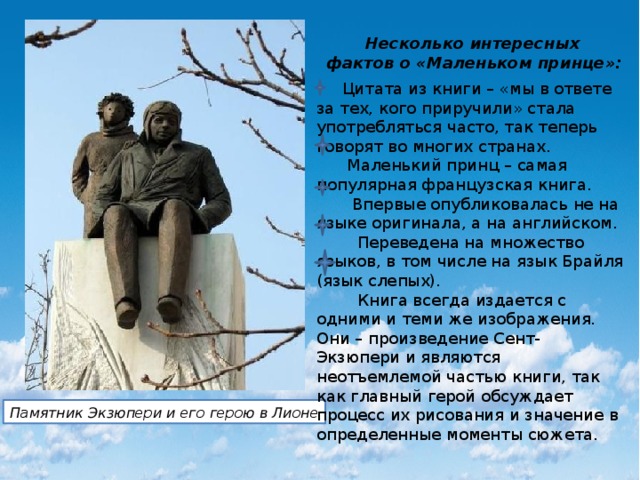  Несколько интересных фактов о «Маленьком принце»:  Цитата из книги – «мы в ответе за тех, кого приручили» стала употребляться часто, так теперь говорят во многих странах.  Маленький принц – самая популярная французская книга.  Впервые опубликовалась не на языке оригинала, а на английском.  Переведена на множество языков, в том числе на язык Брайля (язык слепых).  Книга всегда издается с одними и теми же изображения. Они – произведение Сент-Экзюпери и являются неотъемлемой частью книги, так как главный герой обсуждает процесс их рисования и значение в определенные моменты сюжета. Памятник Экзюпери и его герою в Лионе 