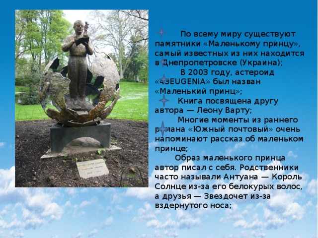  По всему миру существуют памятники «Маленькому принцу», самый известных из них находится в Днепропетровске (Украина);  В 2003 году, астероид «43EUGENIA» был назван «Маленький принц»;  Книга посвящена другу автора — Леону Варту;  Многие моменты из раннего романа «Южный почтовый» очень напоминают рассказ об маленьком принце;  Образ маленького принца автор писал с себя. Родственники часто называли Антуана — Король Солнце из-за его белокурых волос, а друзья — Звездочет из-за вздернутого носа; 