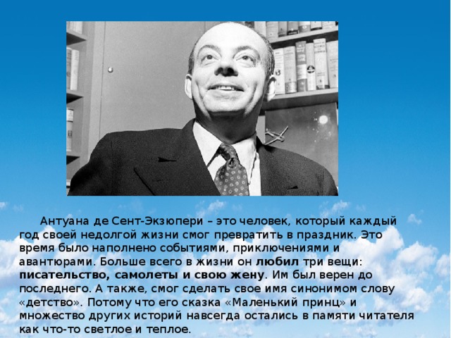 Антуана де Сент-Экзюпери – это человек, который каждый год своей недолгой жизни смог превратить в праздник. Это время было наполнено событиями, приключениями и авантюрами. Больше всего в жизни он любил три вещи: писательство, самолеты и свою жену . Им был верен до последнего. А также, смог сделать свое имя синонимом слову «детство». Потому что его сказка «Маленький принц» и множество других историй навсегда остались в памяти читателя как что-то светлое и теплое. 