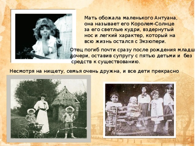 Мать обожала маленького Антуана, она называет его Королем-Солнце за его светлые кудри, вздернутый нос и легкий характер, который на всю жизнь остался с Экзюпери. Отец погиб почти сразу после рождения младшей дочери, оставив супругу с пятью детьми и без  средств к существованию. Несмотря на нищету, семья очень дружна, и все дети прекрасно ладят между собой. 