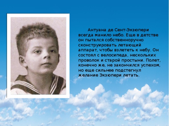  Антуана де Сент-Экзюпери всегда манило небо. Еще в детстве он пытался собственноручно сконструировать летающий аппарат, чтобы взлететь к небу. Он состоял с велосипеда, нескольких проволок и старой простыни. Полет, конечно же, не закончился успехом, но еще сильнее подстегнул желание Экзюпери летать. 