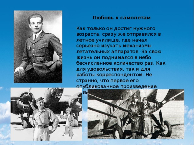 Любовь к самолетам Как только он достиг нужного возраста, сразу же отправился в летное училище, где начал серьезно изучать механизмы летательных аппаратов. За свою жизнь он поднимался в небо бесчисленное количество раз. Как для удовольствия, так и для работы корреспондентом. Не странно, что первое его опубликованное произведение называлось «Летчик». 