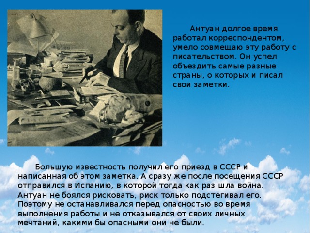  Антуан долгое время работал корреспондентом, умело совмещаю эту работу с писательством. Он успел объездить самые разные страны, о которых и писал свои заметки.  Большую известность получил его приезд в СССР и написанная об этом заметка. А сразу же после посещения СССР отправился в Испанию, в которой тогда как раз шла война. Антуан не боялся рисковать, риск только подстегивал его. Поэтому не останавливался перед опасностью во время выполнения работы и не отказывался от своих личных мечтаний, какими бы опасными они не были. 