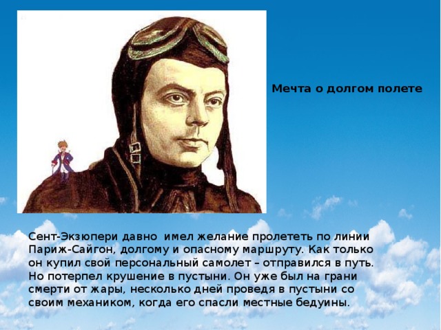 Мечта о долгом полете Сент-Экзюпери давно  имел желание пролететь по линии Париж-Сайгон, долгому и опасному маршруту. Как только он купил свой персональный самолет – отправился в путь. Но потерпел крушение в пустыни. Он уже был на грани смерти от жары, несколько дней проведя в пустыни со своим механиком, когда его спасли местные бедуины. 