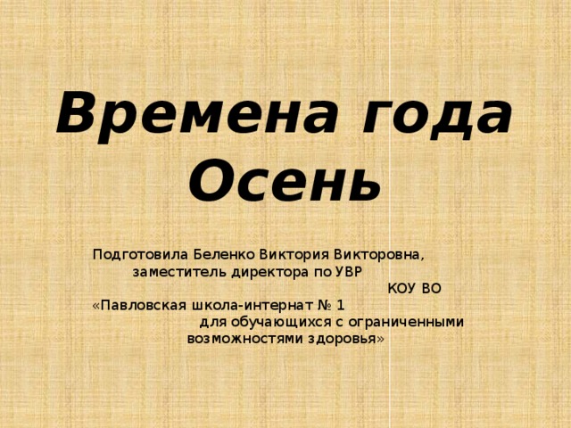 Времена года  Осень Подготовила Беленко Виктория Викторовна, заместитель директора по УВР КОУ ВО «Павловская школа-интернат № 1 для обучающихся с ограниченными возможностями здоровья» 