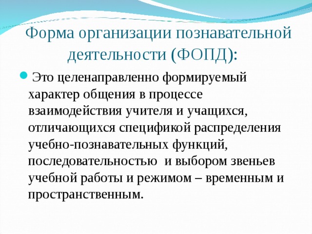  Форма организации познавательной деятельности (ФОПД): Это целенаправленно формируемый характер общения в процессе взаимодействия учителя и учащихся, отличающихся спецификой распределения учебно-познавательных функций, последовательностью и выбором звеньев учебной работы и режимом – временным и пространственным. 