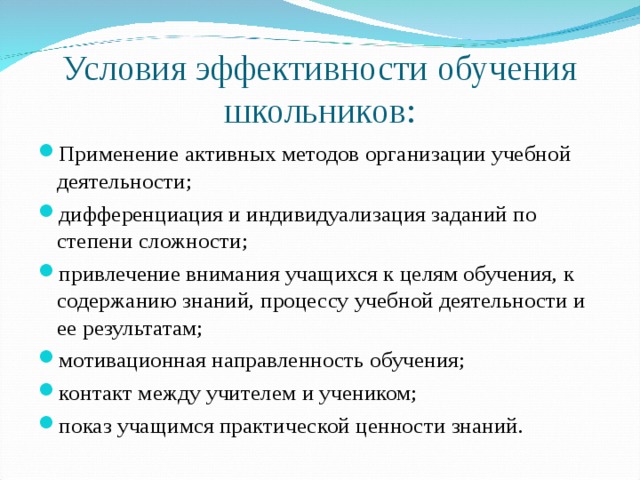 Условия эффективности обучения школьников: Применение активных методов организации учебной деятельности; дифференциация и индивидуализация заданий по степени сложности; привлечение внимания учащихся к целям обучения, к содержанию знаний, процессу учебной деятельности и ее результатам; мотивационная направленность обучения; контакт между учителем и учеником; показ учащимся практической ценности знаний. 