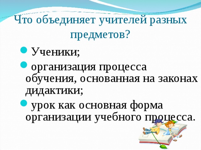 Что объединяет учителей разных предметов? Ученики; организация процесса обучения, основанная на законах дидактики; урок как основная форма организации учебного процесса. 