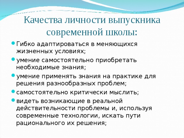 Качества личности выпускника современной школы: Гибко адаптироваться в меняющихся жизненных условиях; умение самостоятельно приобретать необходимые знания; умение применять знания на практике для решения разнообразных проблем; самостоятельно критически мыслить; видеть возникающие в реальной действительности проблемы и, используя современные технологии, искать пути рационального их решения;  
