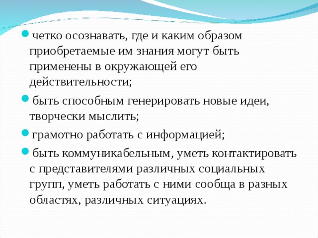 четко осознавать, где и каким образом приобретаемые им знания могут быть применены в окружающей его действительности; быть способным генерировать новые идеи, творчески мыслить; грамотно работать с информацией; быть коммуникабельным, уметь контактировать с представителями различных социальных групп, уметь работать с ними сообща в разных областях, различных ситуациях. 
