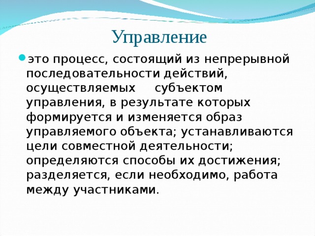 Управление это процесс, состоящий из непрерывной последовательности действий, осуществляемых субъектом управления, в результате которых формируется и изменяется образ управляемого объекта; устанавливаются цели совместной деятельности; определяются способы их достижения; разделяется, если необходимо, работа между участниками. 