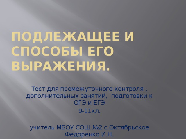 Подлежащее и способы его выражения. Тест для промежуточного контроля , дополнительных занятий, подготовки к ОГЭ и ЕГЭ 9-11кл. учитель МБОУ СОШ №2 с.Октябрьское Федоренко И.Н. 