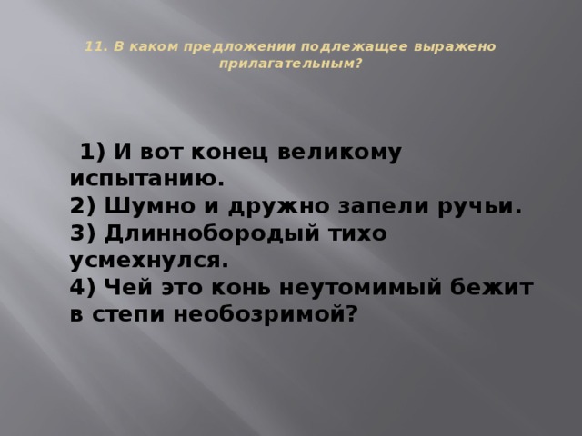  11. В каком предложении подлежащее выражено прилагательным?    1) И вот конец великому испытанию.  2) Шумно и дружно запели ручьи.  3) Длиннобородый тихо усмехнулся.  4) Чей это конь неутомимый бежит в степи необозримой? 