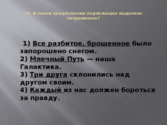  15. В каком предложении подлежащее выделено неправильно?    1) Все разбитое, брошенное было запорошено снегом.  2) Млечный Путь — наша Галактика.  3) Три друга склонились над другом своим.  4) Каждый из нас должен бороться за правду. 