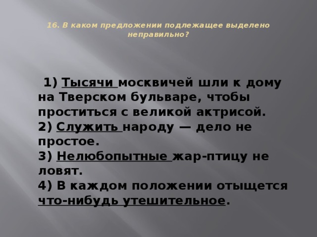  16. В каком предложении подлежащее выделено неправильно?    1) Тысячи москвичей шли к дому на Тверском бульваре, чтобы проститься с великой актрисой.  2) Служить народу — дело не простое.  3) Нелюбопытные жар-птицу не ловят.  4) В каждом положении отыщется что-нибудь утешительное . 