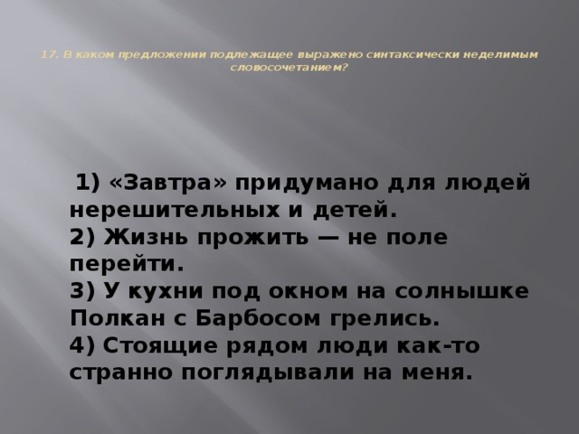   17. В каком предложении подлежащее выражено синтаксически неделимым словосочетанием?    1) «Завтра» придумано для людей нерешительных и детей.  2) Жизнь прожить — не поле перейти.  3) У кухни под окном на солнышке Полкан с Барбосом грелись.  4) Стоящие рядом люди как-то странно поглядывали на меня. 